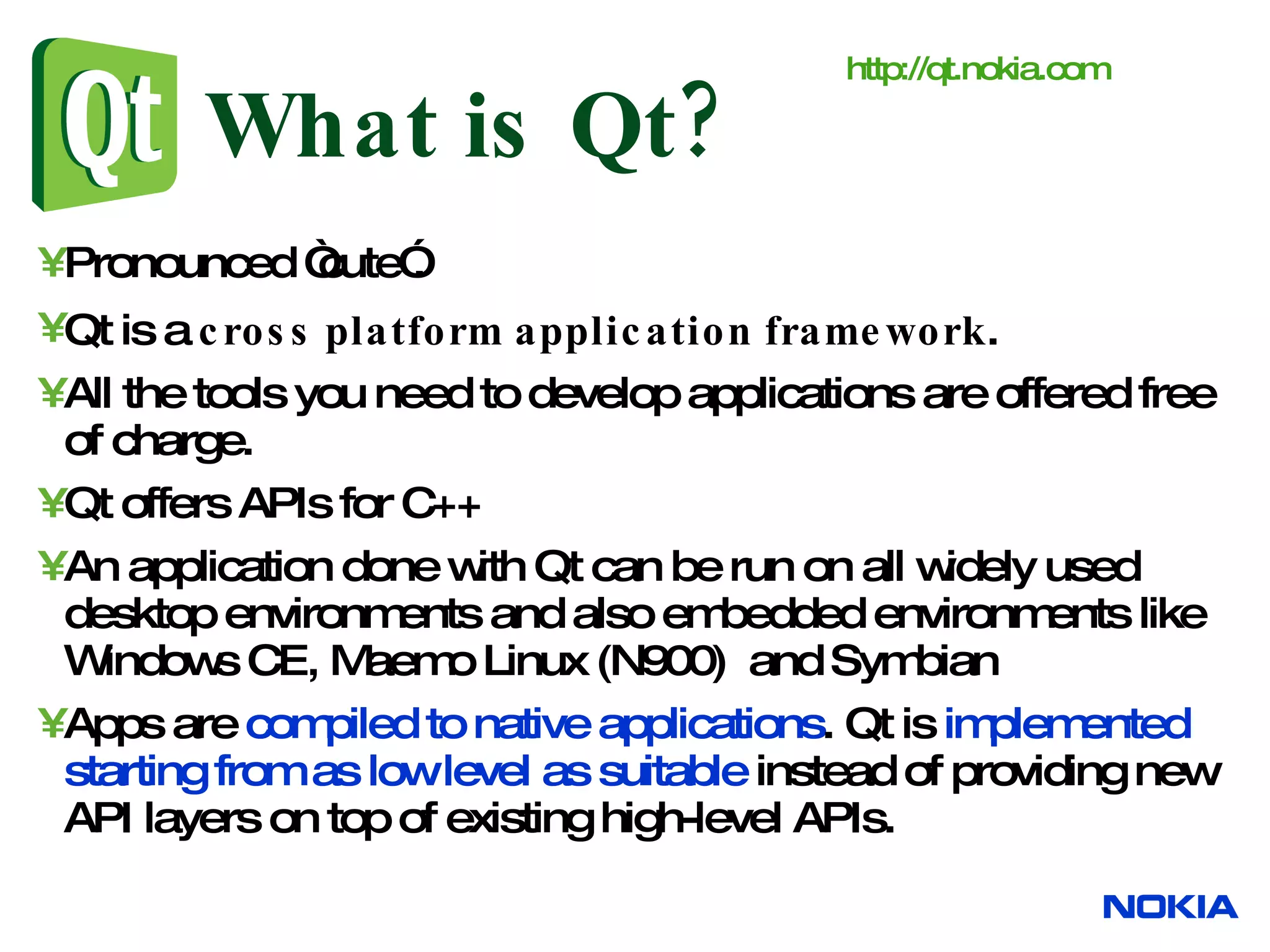 What is Qt? Pronounced “cute”. Qt is a cross platform application framework . All the tools you need to develop applications are offered free of charge. Qt offers APIs for C++ An application done with Qt can be run on all widely used desktop environments and also embedded environments like Windows CE, Maemo Linux (N900) and Symbian Apps are compiled to native applications . Qt is implemented starting from as low level as suitable instead of providing new API layers on top of existing high-level APIs. http:// qt.nokia.com 