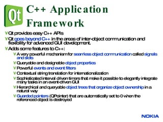C++ Application Framework Qt provides easy C++ APIs Qt  goes beyond C++  in the areas of inter-object communication and flexibility for advanced GUI development.  Adds some features to C++: A very powerful mechanism for  seamless object communication  called  signals and slots Queryable and designable  object properties Powerful  events and event filters Contextual string translation for internationalization Sophisticated interval driven timers that make it possible to elegantly integrate many tasks in an event-driven GUI Hierarchical and queryable  object trees that organize object ownership  in a natural way Guarded pointers  (QPointer) that are automatically set to 0 when the referenced object is destroyed 