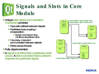 Signals and Slots in Core Module Unique  inter-object communication mechanism  provides Type-safe callback between objects Facilitates loose coupling / encapsulation Sender and receiver does  not “know about” each other 1-to-many, many-to-1  communication between objects Works across threads Fully object-oriented A  signal is emitted when a particular event occurs .  A  slot is a function that is called in response to a particular signal . 