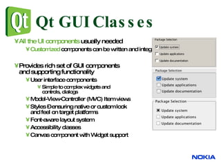 Qt GUI Classes All the UI components  usually needed Customized   components can be written and integrated with IDEs Provides rich set of GUI components and supporting functionality User interface components Simple to complex widgets and controls, dialogs Model-View-Controller (MVC) Item views Styles – ensuring native or custom look and feel on target platforms Font-aware layout system Accessibility classes Canvas component with Widget support 