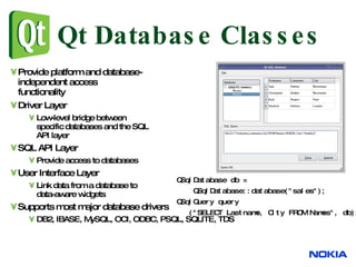Qt Database Classes Provide platform and database- independent access  functionality Driver Layer Low-level bridge between specific databases and the SQL API layer SQL API Layer Provide access to databases User Interface Layer Link data from a database to data-aware widgets Supports most major database drivers DB2, IBASE, MySQL, OCI, ODBC, PSQL, SQLITE, TDS QSqlDatabase db =  QSqlDatabase::database("sales");  QSqlQuery query ("SELECT Lastname, City FROM Names", db);  