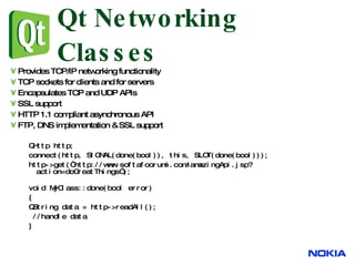 Qt Networking Classes Provides TCP/IP networking functionality TCP sockets for clients and for servers Encapsulates TCP and UDP APIs SSL support HTTP 1.1 compliant asynchronous API FTP, DNS implementation & SSL support QHttp http; connect(http, SIGNAL(done(bool)), this, SLOT(done(bool))); http->get(“http://www.softafoorumi.com/amazingApi.jsp?action=doGreatThings”); void MyClass::done(bool error) { QString data = http->readAll(); //handle data } 