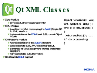 Qt XML Classes Core Module Simple XML stream reader and writer XML Module A well-formed XML parser using the  SAX2  (Simple API for XML) interface Implementation of the  DOM  Level 2 (Document Object Model) XmlPatterns module An implementation of the  XQuery  standard  Enable users to query XML files similar to SQL Semantics for value assignment, filtering, and simple operations Fully controllable output formatting Qt 4.5 adds  XSLT  support QXmlStreamReader xml;  xml.addData( data ); while (!xml.atEnd())  { xml.readNext(); ...  // do processing  } 