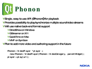 Phonon Single, easy to use API (”Phonon”) for playback Provides possibility to play/synchronize multiple sound/video streams Will use native back-end format support DirectShow on Windows GStreamer on X11 QuickTime on Mac MMF on Symbian Plan to add more video and authoring support in the future Phonon::VideoPlayer *player =  new Phonon::VideoPlayer(Phonon::VideoCategory, parentWidget);  player->play(url);  