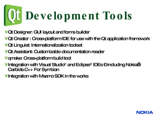 Qt Designer: GUI layout and forms builder Qt Creator : C ross-platform IDE for use with the Qt application framework  Qt Linguist: Internationalization toolset Qt Assistant: Customizable documentation reader qmake: Cross-platform build tool Integration with Visual Studio ®  and Eclipse ®  IDEs – including Nokia’s Carbide.C++ For Symbian Integration with Maemo SDK in the works Development Tools 