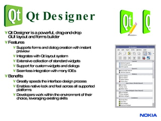 Qt Designer Qt Designer is a powerful, drag-and-drop  GUI layout and forms builder Features Supports forms and dialog creation with instant  preview Integrates with Qt layout system Extensive collection of standard widgets Support for custom widgets and dialogs Seamless integration with many IDEs Benefits Greatly speeds the interface design process Enables native look and feel across all supported  platforms Developers work within the environment of their  choice, leveraging existing skills 