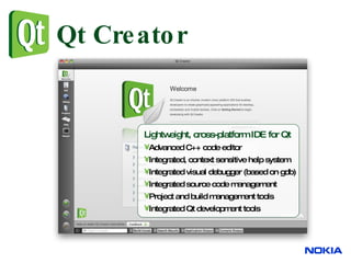 Qt Creator Lightweight, cross-platform IDE for Qt Advanced C++ code editor Integrated, context sensitive help system Integrated visual debugger (based on gdb) Integrated source code management Project and build management tools Integrated Qt development tools 