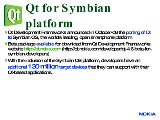 Qt for Symbian platform Qt Development Frameworks announced in October-08 the  porting of Qt to  Symbian OS, the world's leading, open smartphone platform  Beta package  available  for download from Qt Development Frameworks  website  http://qt.nokia.com  (http://qt.nokia.com/developer/qt-4.6-beta-for-symbian-developers).  With the inclusion of the  Symbian OS  platform, developers have an  additional  130 million  target devices  that they can support with their Qt-based applications.  