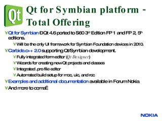 Qt for Symbian platform - Total Offering Qt for Symbian  – Qt 4.6 ported to S60 3 rd  Edition FP 1 and FP 2, 5 th  editions. Will be the only UI framework for Symbian Foundation devices in 2010. Carbide.c++ 2.0  supporting Qt/Symbian development. Fully integrated form editor ( Qt Designer )  Wizards for creating new Qt projects and classes  Integrated .pro file editor Automated build setup for moc, uic, and rcc  Examples and additional documentation  available in Forum Nokia And more to come… 