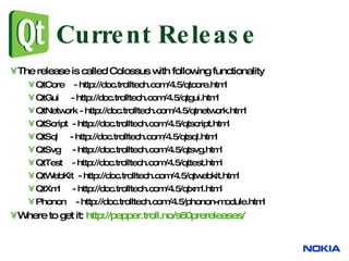 Current Release The release is called Colossus with following functionality QtCore  - http://doc.trolltech.com/4.5/qtcore.html QtGui  - http://doc.trolltech.com/4.5/qtgui.html QtNetwork - http://doc.trolltech.com/4.5/qtnetwork.html QtScript  - http://doc.trolltech.com/4.5/qtscript.html QtSql  - http://doc.trolltech.com/4.5/qtsql.html QtSvg  - http://doc.trolltech.com/4.5/qtsvg.html QtTest  - http://doc.trolltech.com/4.5/qttest.html QtWebKit  - http://doc.trolltech.com/4.5/qtwebkit.html QtXml  - http://doc.trolltech.com/4.5/qtxml.html Phonon  - http://doc.trolltech.com/4.5/phonon-module.html Where to get it:  http://pepper.troll.no/s60prereleases/ 