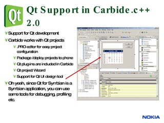 Qt Support in Carbide.c++ 2.0 Support for Qt development Carbide works with Qt projects .PRO editor for easy project configuration Package /deploy projects to phone Qt plug-ins are included in Carbide Qt project Wizard Support for Qt UI design tool Oh yeah, since Qt for Symbian is a Symbian application, you can use same tools for debugging, profiling etc. 
