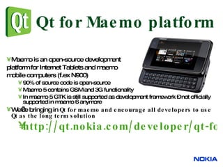 Qt for Maemo platform Maemo is an open-source development  platform for Internet Tablets and maemo  mobile computers (f.ex N900) 90% of source code is open-source Maemo 5 contains GSM and 3G functionality In maemo 5 GTK is still supported as development framework – not officially supported in maemo 6 anymore We’re bringing in  Qt for maemo and encourage all developers to use Qt as the long term solution http://qt.nokia.com/developer/qt-for-maemo-developers   