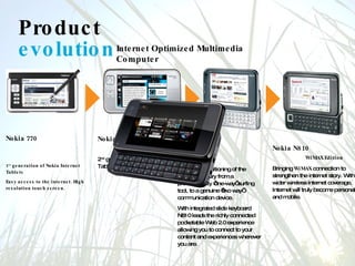 Product  evolution Internet Optimized Multimedia Computer Nokia N800 2 nd  generation of Nokia Internet Tablets. Nokia N810  Taking the positioning of the Tablet Category from a predominantly ‘one-way’ surfing tool, to a genuine ‘two way’ communication device. With integrated slide keyboard N810 leads the richly connected pocketable Web 2.0 experience allowing you to connect to your content and experiences wherever you are. Nokia N810  WiMAX Edition Bringing  WiMAX  connection to strengthen the internet story. With wider wireless internet coverage, Internet will truly become personal and mobile. Nokia 770  1 st  generation of Nokia Internet Tablets Easy access to the internet. High resolution touch screen. 