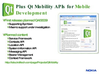 Plus Qt Mobility APIs for  Mobile Development First release planned Q4/2009  Supporting Symbian Maemo support under investigation Planned content Service Framework  Contacts API Location API System Information API Messaging API Bearer Management  Context Framework http:// labs.trolltech.com/page/Projects/QtMobility   