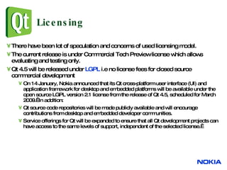 Licensing There have been lot of speculation and concerns of used licensing model. The current release is under Commercial Tech Preview license which allows evaluating and testing only. Qt 4.5 will be released under  LGPL  i.e no license fees for closed source commercial development On 14 January, Nokia announced that its Qt cross-platform user interface (UI) and application framework for desktop and embedded platforms will be available under the open source LGPL version 2.1 license from the release of Qt 4.5, scheduled for March 2009.  In addition:  Qt source code repositories will be made publicly available and will encourage contributions from desktop and embedded developer communities.  Service offerings for Qt will be expanded to ensure that all Qt development projects can have access to the same levels of support, independent of the selected license.  