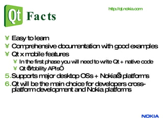 Facts Easy to learn Comprehensive documentation with good examples Qt x mobile features  In the first phase you will need to write Qt + native code Qt ’Mobility APIs’ Supports major desktop OSs + Nokia’s platforms Qt will be the main choice for developers cross-platform development and Nokia platforms http:// qt.nokia.com   