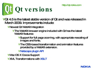 Qt versions Qt 4.5 is the latest stable version of Qt and was released in March 2009. Improvements include: Newest Qt WebKit Integration  The WebKit browser engine included with Qt has the latest WebKit features: Support for full page zooming, with appropriate rescaling of images and fonts.  The CSS-based transformation and animation features provided by a WebKit extension.  Netscape plugin API   Mac OS X Cocoa Support  XML Transformations with  XSLT   http:// qt.nokia.com 