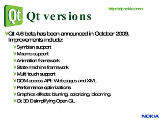 Qt versions Qt 4.6 beta has been announced in October 2009. Improvements include: Symbian support Maemo support Animation framework State machine framework Multi touch support DOM access API: Web pages and XML Performance optimizations Graphics effects: blurring, colorizing, blooming. Qt 3D – simplifying Open GL  http:// qt.nokia.com 