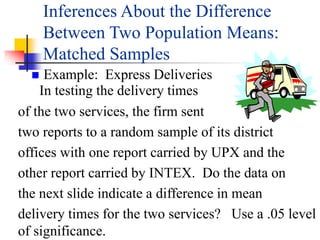  Example: Express Deliveries
In testing the delivery times
of the two services, the firm sent
two reports to a random sample of its district
offices with one report carried by UPX and the
other report carried by INTEX. Do the data on
the next slide indicate a difference in mean
delivery times for the two services? Use a .05 level
of significance.
Inferences About the Difference
Between Two Population Means:
Matched Samples
 