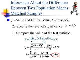 3. Compute the value of the test statistic.
2. Specify the level of significance. a = .05
 p –Value and Critical Value Approaches
d
d
n
i



  

( ... )
.
7 6 5
10
2 7
s
d d
n
d
i




 
( ) .
.
2
1
76 1
9
2 9
2.7 0
2.94
2.9 10
d
d
d
t
s n

 
  
Inferences About the Difference
Between Two Population Means:
Matched Samples
 