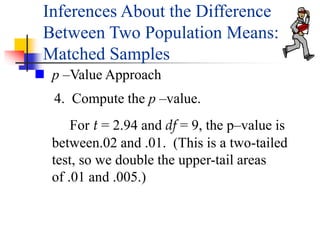 4. Compute the p –value.
For t = 2.94 and df = 9, the p–value is
between.02 and .01. (This is a two-tailed
test, so we double the upper-tail areas
of .01 and .005.)
 p –Value Approach
Inferences About the Difference
Between Two Population Means:
Matched Samples
 