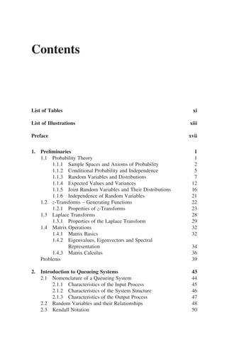 Contents
List of Tables xi
List of Illustrations xiii
Preface xvii
1. Preliminaries 1
1.1 Probability Theory 1
1.1.1 Sample Spaces and Axioms of Probability 2
1.1.2 Conditional Probability and Independence 5
1.1.3 Random Variables and Distributions 7
1.1.4 Expected Values and Variances 12
1.1.5 Joint Random Variables and Their Distributions 16
1.1.6 Independence of Random Variables 21
1.2 z-Transforms – Generating Functions 22
1.2.1 Properties of z-Transforms 23
1.3 Laplace Transforms 28
1.3.1 Properties of the Laplace Transform 29
1.4 Matrix Operations 32
1.4.1 Matrix Basics 32
1.4.2 Eigenvalues, Eigenvectors and Spectral
Representation 34
1.4.3 Matrix Calculus 36
Problems 39
2. Introduction to Queueing Systems 43
2.1 Nomenclature of a Queueing System 44
2.1.1 Characteristics of the Input Process 45
2.1.2 Characteristics of the System Structure 46
2.1.3 Characteristics of the Output Process 47
2.2 Random Variables and their Relationships 48
2.3 Kendall Notation 50
 