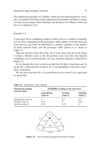 The underlying principles of a Markov chain are best demonstrated by exam-
ples, so instead of dwelling on the mathematical formulation of Markov chains,
we look at an example which illustrates the dynamics of a Markov chain and
the use of Equation (3.6).
Example 3.2
A passenger lift in a shopping complex of three storeys is capable of stopping
at every floor, depending on the passengers’ traffic pattern. If the lift takes one
time interval to go from one destination to another regardless of the number
of floors between them, and the passenger traffic pattern is as shown in
Table 3.3.
Then the position of the lift at the end of some time intervals in the future
is clearly a Markov chain as the lift position at the next time step depends
completely on its current position. Its state transition diagram is depicted in
Figure 3.2.
Let Xk denotes the level at which we find the lift after k transitions and X0
be the lift’s initial position at time 0. pi
(k)
is the probability of the lift in state i
after k transitions.
We are given that the lift is at ground floor level at time 0. It is equivalent
to saying that
Table 3.3 Passengers’ traffic demand
Lift present position
(current state)
Probability of going to the next level
ground floor
(state 0)
1st floor
(state 1)
2nd floor
(state 2)
ground floor (state 0) 0 0.5 0.5
1st floor (state 1) 0.75 0 0.25
2nd floor (state 2) 0.75 0.25 0
1 2
0
0.5
0.5
0.25
0.25
0.75
0.75
Figure 3.2 State transition diagram for the lift example
DISCRETE-TIME MARKOV CHAINS 77
 