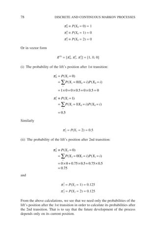 78 DISCRETE AND CONTINUOUS MARKOV PROCESSES
p0
0 ≡ P(X0 = 0) = 1
p0
1 ≡ P(X0 = 1) = 0
p0
2 ≡ P(X0 = 2) = 0
Or in vector form
p̃(0)
= [p0
0, p0
1, p0
2] = [1, 0, 0]
(i) The probability of the lift’s position after 1st transition:
π
π
0
1
1
1 0 0
1
1
0
0
1 0 0 0 5 0 0 5 0
= =
= = = =
= × + × + × =
≡
∑
P X
P X X i P X i
P X
i
( )
( | ) ( )
. .
( 1
1
1 0 0
1
1
0 5
=
= = = =
=
∑
)
( | ) ( )
.
i
P X X i P X i
Similarly
p1
2 = P(X1 = 2) = 0.5
(ii) The probability of the lift’s position after 2nd transition:
π0
2
2
2 1 1
0
0
0 0 0 75 0 5 0 75 0 5
0
≡ =
= = = =
= × + × + ×
=
∑
P X
P X X i P X i
i
( )
( | ) ( )
. . . .
.7
75
and
p2
1 = P(X2 = 1) = 0.125
p2
2 = P(X2 = 2) = 0.125
From the above calculations, we see that we need only the probabilities of the
lift’s position after the 1st transition in order to calculate its probabilities after
the 2nd transition. That is to say that the future development of the process
depends only on its current position.
 