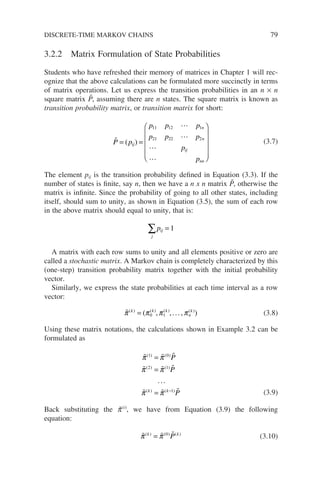 3.2.2 Matrix Formulation of State Probabilities
Students who have refreshed their memory of matrices in Chapter 1 will rec-
ognize that the above calculations can be formulated more succinctly in terms
of matrix operations. Let us express the transition probabilities in an n × n
square matrix P̃, assuming there are n states. The square matrix is known as
transition probability matrix, or transition matrix for short:





P p
p p p
p p p
p
p
ij
n
n
ij
nn
= =












( )
11 12 1
21 22 2
(3.7)
The element pij is the transition probability defined in Equation (3.3). If the
number of states is finite, say n, then we have a n x n matrix P̃, otherwise the
matrix is infinite. Since the probability of going to all other states, including
itself, should sum to unity, as shown in Equation (3.5), the sum of each row
in the above matrix should equal to unity, that is:
j
ij
p
∑ = 1
A matrix with each row sums to unity and all elements positive or zero are
called a stochastic matrix. A Markov chain is completely characterized by this
(one-step) transition probability matrix together with the initial probability
vector.
Similarly, we express the state probabilities at each time interval as a row
vector:

π π π π
( ) ( ) ( ) ( )
( )
k k k
n
k
= 0 1
, ,..., (3.8)
Using these matrix notations, the calculations shown in Example 3.2 can be
formulated as
  
  
  
π π
π π
π π
( ) ( )
( ) ( )
( ) ( )
1 0
2 1
1
=
=
= −
P
P
P
k k
...
(3.9)
Back substituting the p̃(i)
, we have from Equation (3.9) the following
equation:
  
π π
( ) ( ) ( )
k k
P
= 0
(3.10)
DISCRETE-TIME MARKOV CHAINS 79
 