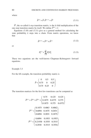 80 DISCRETE AND CONTINUOUS MARKOV PROCESSES
where
   
P P P P
k k k
( ) ( )
= ⋅ =
−1
(3.11)
P̃k
, the so-called k-step transition matrix, is the k-fold multiplication of the
one-step transition matrix by itself. We define P̃(0)
= I.
Equations (3.10) and (3.11) give us a general method for calculating the
state probability k steps into a chain. From matrix operations, we know
that
  
P P P
k l k l
( ) ( ) ( )
+
= × (3.12)
or
P P P
ij
k l
k
n
ik
k
kj
l
+
=
= ∑
0
(3.13)
These two equations are the well-known Chapman–Kolmogorov forward
equations.
Example 3.3
For the lift example, the transition probability matrix is

P =








0 0 5 0 5
0 75 0 0 25
0 75 0 25 0
. .
. .
. .
The transition matrices for the first few transitions can be computed as
  
P P P
( ) ( ) ( )
. . .
. . .
. .
2 1 1
0 75 0 125 0 125
0 1875 0 4375 0 375
0 1875 0 3
= × =
7
75 0 4375
0 1875 0 4063 0 4062
0 6094 0 1875 0 203
3
.
. . .
. . .
( )








=

P 1
1
0 6094 0 2031 0 1875
0 6094 0 1953 0 1953
0 2193
4
. . .
. . .
.
( )








=

P 0
0 0 3555 0 3515
0 2930 0 3515 0 3554
. .
. . .








 