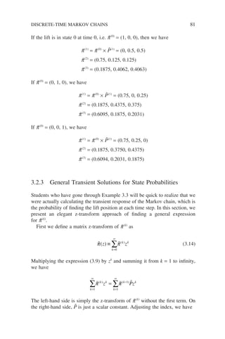 If the lift is in state 0 at time 0, i.e. p̃(0)
= (1, 0, 0), then we have
p̃(1)
= p̃(0)
× P̃(1)
= (0, 0.5, 0.5)
p̃(2)
= (0.75, 0.125, 0.125)
p̃(3)
= (0.1875, 0.4062, 0.4063)
If p̃(0)
= (0, 1, 0), we have
p̃(1)
= p̃(0)
× P̃(1)
= (0.75, 0, 0.25)
p̃(2)
= (0.1875, 0.4375, 0.375)
p̃(3)
= (0.6095, 0.1875, 0.2031)
If p̃(0)
= (0, 0, 1), we have
p̃(1)
= p̃(0)
× P̃(1)
= (0.75, 0.25, 0)
p̃(2)
= (0.1875, 0.3750, 0.4375)
p̃(3)
= (0.6094, 0.2031, 0.1875)
3.2.3 General Transient Solutions for State Probabilities
Students who have gone through Example 3.3 will be quick to realize that we
were actually calculating the transient response of the Markov chain, which is
the probability of finding the lift position at each time step. In this section, we
present an elegant z-transform approach of finding a general expression
for p̃(k)
.
First we define a matrix z-transform of p̃(k)
as
 
π π
( ) ( )
z z
k
k k
≡
=
∞
∑
0
(3.14)
Multiplying the expression (3.9) by zk
and summing it from k = 1 to infinity,
we have
k
k k
k
k k
z Pz
=
∞
=
∞
−
∑ ∑
=
1 1
1
  
π π
( ) ( )
The left-hand side is simply the z-transform of p̃(k)
without the first term. On
the right-hand side, P̃ is just a scalar constant. Adjusting the index, we have
DISCRETE-TIME MARKOV CHAINS 81
 