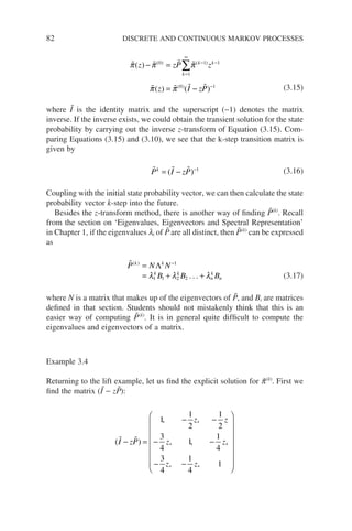 82 DISCRETE AND CONTINUOUS MARKOV PROCESSES
   
   
π π π
π π
( )
( ) ( )
( ) ( )
( )
z zP z
z I zP
k
k k
− =
= −
=
∞
− −
−
∑
0
1
1 1
0 1 (3.15)
where Ĩ is the identity matrix and the superscript (−1) denotes the matrix
inverse. If the inverse exists, we could obtain the transient solution for the state
probability by carrying out the inverse z-transform of Equation (3.15). Com-
paring Equations (3.15) and (3.10), we see that the k-step transition matrix is
given by
  
P I zP
k
= − −
( ) 1
(3.16)
Coupling with the initial state probability vector, we can then calculate the state
probability vector k-step into the future.
Besides the z-transform method, there is another way of finding P̃(k)
. Recall
from the section on ‘Eigenvalues, Eigenvectors and Spectral Representation’
in Chapter 1, if the eigenvalues li of P̃ are all distinct, then P̃(k)
can be expressed
as

P N N
B B B
k k
k k
n
k
n
( )
=
= + +
−
Λ 1
1 1 2 2
λ λ λ
. . . (3.17)
where N is a matrix that makes up of the eigenvectors of P̃, and Bi are matrices
defined in that section. Students should not mistakenly think that this is an
easier way of computing P̃(k)
. It is in general quite difficult to compute the
eigenvalues and eigenvectors of a matrix.
Example 3.4
Returning to the lift example, let us find the explicit solution for p̃(k)
. First we
find the matrix (Ĩ − zP̃):
( )
 
I zP
z z
z z
z z
− =
− −
− −
− −















1
1
2
1
2
3
4
1
1
4
3
4
1
4
1
, ,
, , ,
, , 

 