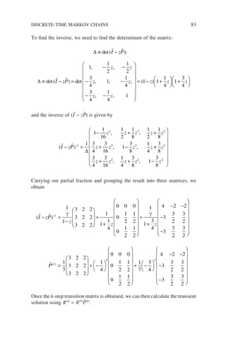 To find the inverse, we need to find the determinant of the matrix:
∆
∆
≡ −
≡ − =
− −
− −
−
det
det det
, ,
, , ,
( ):
( )
 
 
I zP
I zP
z z
z z
z
1
1
2
1
2
3
4
1
1
4
3
4
,
, ,
−
















= − +




+




1
4
1
1 1
1
4
1
3
4
z
z z z
( )
and the inverse of (Ĩ − zP̃) is given by
( )
 
I zP
z z z z z
z z z z
− =
− + +
+ −
−1
2 2 2
2 2
1
1
1
16
1
2
1
8
1
2
1
8
3
4
3
16
1
3
8
1
4
∆
, ,
, , +
+
+ + −
















3
8
3
4
3
16
1
4
3
8
1
3
8
2
2 2 2
z
z z z z z
, ,
Carrying out partial fraction and grouping the result into three matrices, we
obtain
( )
 
I zP
z
z
− =
−








+
+





−1
1
7
1
3 2 2
3 2 2
3 2 2
1
1
1
4
0 0 0
0
1
2
1
2
0
1
2
1
2












+
+
− −
−
−
















1
7
1
3
4
4 2 2
3
3
2
3
2
3
3
2
3
2
z
P k
( )
=
=








+ −



















1
7
3 2 2
3 2 2
3 2 2
1
4
0 0 0
0
1
2
1
2
0
1
2
1
2
k


+ −




− −
−
−
















1
7
3
4
4 2 2
3
3
2
3
2
3
3
2
3
2
k
Once the k-step transition matrix is obtained, we can then calculate the transient
solution using p̃(k)
= p̃(0)
P̃(k)
.
DISCRETE-TIME MARKOV CHAINS 83
 