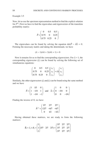 84 DISCRETE AND CONTINUOUS MARKOV PROCESSES
Example 3.5
Now, let us use the spectrum representation method to find the explicit solution
for P(k)
. First we have to find the eigenvalues and eigenvectors of the transition
probability matrix:

P =








0 0 5 0 5
0 75 0 0 25
0 75 0 25 0
. .
. .
. .
The eigenvalues can be found by solving the equation det(P̃ − lĨ) = 0.
Forming the necessary matrix and taking the determinant, we have
(l − 1)(4l + 3)(4l + 1) = 0
Now it remains for us to find the corresponding eigenvectors. For l = 1, the
corresponding eigenvector (f1) can be found by solving the following set of
simultaneous equations:
0 0 5 0 5
0 75 0 0 25
0 75 0 25 0
1
1
2
3
1
2
3
. .
. .
. .
( )
















=

x
x
x
x
x
x








Similarly, the other eigenvectors (f2 and f3) can be found using the same method
and we have
 
N = −
− −








= −
−








1 13 0
1 1 4 1
1 1 4 1
1 0 0
0 3 4 0
0 0 1 4
/
/
/
/
/
and Λ
Finding the inverse of N, we have

N−
= − −
−








1
3 7 2 7 2 7
12 7 6 7 6 7
0 1 2 1 2
/ / /
/ / /
/ /
Having obtained these matrices, we are ready to form the following
matrices:
  
B x
1 1 1
1
1
1
3 7 2 7 2 7
3 7 2 7 2 7
3 7 2 7 2 7
3 7 2
= × =








=
π ( / / / )
/ / /
/ / /
/ /7
7 2 7
/








 