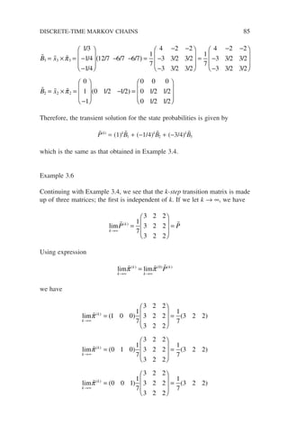 B x
3 3 3
13
1 4
1 4
12 7 6 7 6 7
1
7
4 2 2
3 3 2
= × = −
−








− −
( ) =
− −
−
π
/
/
/
/ / / / 3
3 2
3 3 2 3 2
1
7
4 2 2
3 3 2 3 2
3 3 2 3 2
2
/
/ /
/ /
/ /
−








=
− −
−
−








=
 
B x2
2 2
0
1
1
0 1 2 1 2
0 0 0
0 1 2 1 2
0 1 2 1 2
× =
−








− =









π ( / / ) / /
/ /
Therefore, the transient solution for the state probabilities is given by
P̃(k)
= (1)k
B̃1 + (−1/4)k
B̃2 + (−3/4)k
B̃3
which is the same as that obtained in Example 3.4.
Example 3.6
Continuing with Example 3.4, we see that the k-step transition matrix is made
up of three matrices; the first is independent of k. If we let k → ∞, we have
lim
k
k
P P
→∞
=








=
 
( ) 1
7
3 2 2
3 2 2
3 2 2
Using expression
lim lim
k
k
k
k
P
→∞ →∞
=
  
π π
( ) ( ) ( )
0
we have
lim
lim
k
k
k
k
→∞
→∞
=








=
=


π
π
( )
( )
( ) ( )
(
1 0 0
1
7
3 2 2
3 2 2
3 2 2
1
7
3 2 2
0 1
1 0
1
7
3 2 2
3 2 2
3 2 2
1
7
3 2 2
0 0 1
1
7
3 2 2
3 2 2
3 2
) ( )
( )
( )








=
=
→∞
lim
k
k

π
2
2
1
7
3 2 2








= ( )
DISCRETE-TIME MARKOV CHAINS 85
 