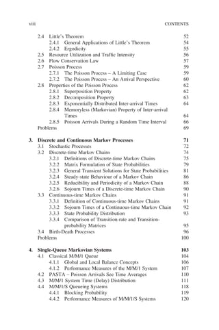 viii CONTENTS
2.4 Little’s Theorem 52
2.4.1 General Applications of Little’s Theorem 54
2.4.2 Ergodicity 55
2.5 Resource Utilization and Traffic Intensity 56
2.6 Flow Conservation Law 57
2.7 Poisson Process 59
2.7.1 The Poisson Process – A Limiting Case 59
2.7.2 The Poisson Process – An Arrival Perspective 60
2.8 Properties of the Poisson Process 62
2.8.1 Superposition Property 62
2.8.2 Decomposition Property 63
2.8.3 Exponentially Distributed Inter-arrival Times 64
2.8.4 Memoryless (Markovian) Property of Inter-arrival
Times 64
2.8.5 Poisson Arrivals During a Random Time Interval 66
Problems 69
3. Discrete and Continuous Markov Processes 71
3.1 Stochastic Processes 72
3.2 Discrete-time Markov Chains 74
3.2.1 Definitions of Discrete-time Markov Chains 75
3.2.2 Matrix Formulation of State Probabilities 79
3.2.3 General Transient Solutions for State Probabilities 81
3.2.4 Steady-state Behaviour of a Markov Chain 86
3.2.5 Reducibility and Periodicity of a Markov Chain 88
3.2.6 Sojourn Times of a Discrete-time Markov Chain 90
3.3 Continuous-time Markov Chains 91
3.3.1 Definition of Continuous-time Markov Chains 91
3.3.2 Sojourn Times of a Continuous-time Markov Chain 92
3.3.3 State Probability Distribution 93
3.3.4 Comparison of Transition-rate and Transition-
probability Matrices 95
3.4 Birth-Death Processes 96
Problems 100
4. Single-Queue Markovian Systems 103
4.1 Classical M/M/1 Queue 104
4.1.1 Global and Local Balance Concepts 106
4.1.2 Performance Measures of the M/M/1 System 107
4.2 PASTA – Poisson Arrivals See Time Averages 110
4.3 M/M/1 System Time (Delay) Distribution 111
4.4 M/M/1/S Queueing Systems 118
4.4.1 Blocking Probability 119
4.4.2 Performance Measures of M/M/1/S Systems 120
 