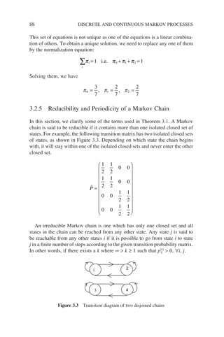 88 DISCRETE AND CONTINUOUS MARKOV PROCESSES
This set of equations is not unique as one of the equations is a linear combina-
tion of others. To obtain a unique solution, we need to replace any one of them
by the normalization equation:
i
i
∑ = + + =
π π π π
1 1
0 1 2
i.e.
Solving them, we have
π π π
0 1 2
3
7
2
7
2
7
= = =
, ,
3.2.5 Reducibility and Periodicity of a Markov Chain
In this section, we clarify some of the terms used in Theorem 3.1. A Markov
chain is said to be reducible if it contains more than one isolated closed set of
states. For example, the following transition matrix has two isolated closed sets
of states, as shown in Figure 3.3. Depending on which state the chain begins
with, it will stay within one of the isolated closed sets and never enter the other
closed set.

P =






















1
2
1
2
0 0
1
2
1
2
0 0
0 0
1
2
1
2
0 0
1
2
1
2
An irreducible Markov chain is one which has only one closed set and all
states in the chain can be reached from any other state. Any state j is said to
be reachable from any other states i if it is possible to go from state i to state
j in a finite number of steps according to the given transition probability matrix.
In other words, if there exists a k where ∞  k ≥ 1 such that p(k)
ij  0, ∀i, j.
3 4
2
1
Figure 3.3 Transition diagram of two disjoined chains
 