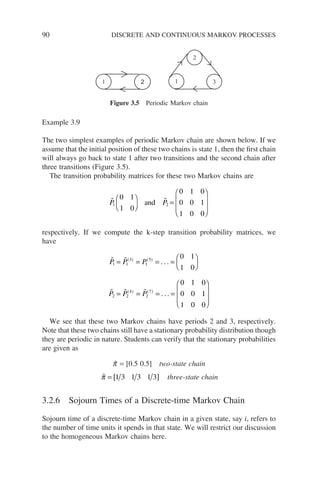 90 DISCRETE AND CONTINUOUS MARKOV PROCESSES
Example 3.9
The two simplest examples of periodic Markov chain are shown below. If we
assume that the initial position of these two chains is state 1, then the first chain
will always go back to state 1 after two transitions and the second chain after
three transitions (Figure 3.5).
The transition probability matrices for these two Markov chains are
 
P P
1 2
0 1
1 0
0 1 0
0 0 1
1 0 0





 =








and
respectively. If we compute the k-step transition probability matrices, we
have
 
  
P P P
P P P
1 1
3
1
5
2 2
4
2
7
0 1
1 0
0 1 0
0 0
= = = =






= = = =
( ) ( )
( ) ( )
. . .
. . . 1
1
1 0 0








We see that these two Markov chains have periods 2 and 3, respectively.
Note that these two chains still have a stationary probability distribution though
they are periodic in nature. Students can verify that the stationary probabilities
are given as
p̃ = [0.5 0.5] two-state chain

π = [ ]
1 3 1 3 1 3 three-state chain
3.2.6 Sojourn Times of a Discrete-time Markov Chain
Sojourn time of a discrete-time Markov chain in a given state, say i, refers to
the number of time units it spends in that state. We will restrict our discussion
to the homogeneous Markov chains here.
2
2
1 3
1
Figure 3.5 Periodic Markov chain
 