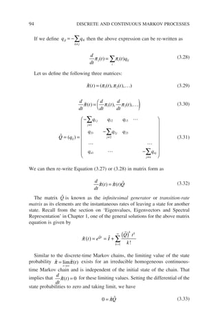 94 DISCRETE AND CONTINUOUS MARKOV PROCESSES
If we define q q
jj
k j
ik
= −
≠
∑ then the above expression can be re-written as
d
dt
t t q
j
i
i ij
π π
( ) ( )
= ∑ (3.28)
Let us define the following three matrices:

π π π
( ) ( ( ) ( )
t t t
= 1 2
, ,...) (3.29)
d
dt
t
d
dt
t
d
dt
t

π π π
( ) ( ) ( )
= 
 )
1 2
, ,... (3.30)


 

Q q
q q q
q q q
q q
ij
j
j
j
j
n
j n
nj
= =
−
−
−






≠
≠
≠
∑
∑
∑
( )
1
1 12 13
21
2
2 23
1













(3.31)
We can then re-write Equation (3.27) or (3.28) in matrix form as
d
dt
t t Q
  
π π
( ) ( )
= (3.32)
The matrix Q̃ is known as the infinitesimal generator or transition-rate
matrix as its elements are the instantaneous rates of leaving a state for another
state. Recall from the section on ‘Eigenvalues, Eigenvectors and Spectral
Representation’ in Chapter 1, one of the general solutions for the above matrix
equation is given by
 


π t e I
Q t
k
Qt
k k
k
( ) = = +
( )
=
∞
∑ !
1
Similar to the discrete-time Markov chains, the limiting value of the state
probability  
π π
=
→∞
lim
t
t
( ) exists for an irreducible homogeneous continuous-
time Markov chain and is independent of the initial state of the chain. That
implies that
d
dt
t

π( ) = 0 for these limiting values. Setting the differential of the
state probabilities to zero and taking limit, we have
0 =  
πQ (3.33)
 