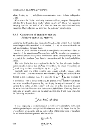 where p̃ = (p1, p2, . . .) and Q̃is the transition-rates matrix defined in Equation
(3.31).
We can see the distinct similarity in structure if we compare this equation
with that for a discrete-time Markov chain, i.e. p̃ = p̃P̃. These two equations
uniquely describe the ‘motion’ of a Markov chain and are called stationary
equations. Their solutions are known as the stationary distributions.
3.3.4 Comparison of Transition-rate and
Transition-probability Matrices
Comparing the transition rate matrix (3.31) defined in Section 3.3.3 with the
transition probability matrix (3.7) of Section 3.2.2, we see some similarities as
well as distinctions between them.
First of all, each of these two matrices completely characterizes a Markov
chain, i.e. Q̃ for a continuous Markov chain and P̃ for the discrete counterpart.
All the transient and steady-state probabilities of the corresponding chain can
in principle be calculated from them in conjunction with the initial probability
vector.
The main distinction between them lies in the fact that all entries in Q̃ are
transition rates whereas that of P̃ are probabilities. To obtain probabilities in
Q̃, each entry needs to be multiplied by ∆t, i.e. qij∆t.
Secondly, each row of the Q̃ matrix sums to zero instead of one, as in the
case of P̃ matrix. The instantaneous transition rate of going back to itself is not
defined in the continuous case. It is taken to be q q
jj
k j
jk
= −
≠
∑ just to place it
in the similar form as the discrete case. In general, we do not show self-loops
on a state transition diagram as they are simply the negative sum of all rates
leaving those states. On the contrary, self-loops on a state transition diagram
for a discrete-time Markov chain indicate the probabilities of staying in those
states and are usually shown on the diagram. Note that P̃ and Q̃are related in
the following expression:
d
dt
P t P t Q Q t P t
    
( ) ( ) ( ) ( )
= =
It is not surprising to see the similarity in form between the above expression
and that governing the state probabilities because it can be shown that the fol-
lowing limits always exist and are independent of the initial state of the chain
for an irreducible homogeneous Markov chain:
lim
t
ij j
p t
→∞
=
( ) π
and lim
t
j j
t
→∞
=
π π
( )
CONTINUOUS-TIME MARKOV CHAINS 95
 