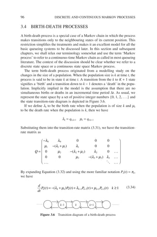 96 DISCRETE AND CONTINUOUS MARKOV PROCESSES
3.4 BIRTH-DEATH PROCESSES
A birth-death process is a special case of a Markov chain in which the process
makes transitions only to the neighbouring states of its current position. This
restriction simplifies the treatments and makes it an excellent model for all the
basic queueing systems to be discussed later. In this section and subsequent
chapters, we shall relax our terminology somewhat and use the term ‘Markov
process’ to refer to a continuous-time Markov chain as called in most queueing
literature. The context of the discussion should be clear whether we refer to a
discrete state space or a continuous state space Markov process.
The term birth-death process originated from a modelling study on the
changes in the size of a population. When the population size is k at time t, the
process is said to be in state k at time t. A transition from the k to K + 1 state
signifies a ‘birth’ and a transition down to k − 1 denotes a ‘death’ in the popu-
lation. Implicitly implied in the model is the assumption that there are no
simultaneous births or deaths in an incremental time period ∆t. As usual, we
represent the state space by a set of positive integer numbers {0, 1, 2, . . .} and
the state transition-rate diagram is depicted in Figure 3.6.
If we define lk to be the birth rate when the population is of size k and mk
to be the death rate when the population is k, then we have
lk = qk,k+1 mk = qk,k−1
Substituting them into the transition-rate matrix (3.31), we have the transition-
rate matrix as
Q =
−
− +
− +
− +
λ λ
µ λ µ λ
µ λ µ λ
µ λ µ λ
0 0
1 1 1 1
2 2 2 2
3 3 3 3
0 0 0
0 0
0 0
0 0
( )
( )
( )
. . .
. .

.
.
. . .
. . .














By expanding Equation (3.32) and using the more familiar notation Pk(t) = pk,
we have
d
dt
P t P t P t P t k
k k k k k k k k
( ) ( ) ( ) ( ) ( )
= − + + + ≥
− − + +
λ µ λ µ
1 1 1 1 1 (3.34)
k k+1
k–1
Figure 3.6 Transition diagram of a birth-death process
 