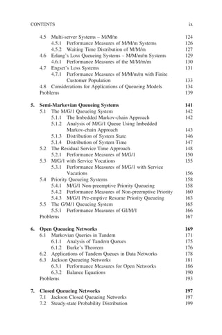 CONTENTS ix
4.5 Multi-server Systems – M/M/m 124
4.5.1 Performance Measures of M/M/m Systems 126
4.5.2 Waiting Time Distribution of M/M/m 127
4.6 Erlang’s Loss Queueing Systems – M/M/m/m Systems 129
4.6.1 Performance Measures of the M/M/m/m 130
4.7 Engset’s Loss Systems 131
4.7.1 Performance Measures of M/M/m/m with Finite
Customer Population 133
4.8 Considerations for Applications of Queueing Models 134
Problems 139
5. Semi-Markovian Queueing Systems 141
5.1 The M/G/1 Queueing System 142
5.1.1 The Imbedded Markov-chain Approach 142
5.1.2 Analysis of M/G/1 Queue Using Imbedded
Markov-chain Approach 143
5.1.3 Distribution of System State 146
5.1.4 Distribution of System Time 147
5.2 The Residual Service Time Approach 148
5.2.1 Performance Measures of M/G/1 150
5.3 M/G/1 with Service Vocations 155
5.3.1 Performance Measures of M/G/1 with Service
Vacations 156
5.4 Priority Queueing Systems 158
5.4.1 M/G/1 Non-preemptive Priority Queueing 158
5.4.2 Performance Measures of Non-preemptive Priority 160
5.4.3 M/G/1 Pre-emptive Resume Priority Queueing 163
5.5 The G/M/1 Queueing System 165
5.5.1 Performance Measures of GI/M/1 166
Problems 167
6. Open Queueing Networks 169
6.1 Markovian Queries in Tandem 171
6.1.1 Analysis of Tandem Queues 175
6.1.2 Burke’s Theorem 176
6.2 Applications of Tandem Queues in Data Networks 178
6.3 Jackson Queueing Networks 181
6.3.1 Performance Measures for Open Networks 186
6.3.2 Balance Equations 190
Problems 193
7. Closed Queueing Networks 197
7.1 Jackson Closed Queueing Networks 197
7.2 Steady-state Probability Distribution 199
 