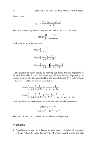 100 DISCRETE AND CONTINUOUS MARKOV PROCESSES
then we have
F s
P k F s
s k
k
k k
( )
( ) ( ) ( )
=
+ −
+
−
0 1 1
λ
λ
Since the system begins with only one member at time t = 0, we have
P
k
otherwise
k( )
0
1 1
0
=
=
{
Back substituting Fk(s), we have
F s
s
F s
s s
F s
s
k
j
k
1
2
1
1
1
1
2
1
( )
( )
( )
=
+




=
+



 +




=
+



 =
−
∏
λ
λ
λ
λ
λ
j
j
s j
λ
λ
+ +






( )
1
The expression can be solved by carrying out partial-fraction expansion of
the right-hand side first and then inverting each term. Instead of pursuing the
general solution of Pk(t), let us find the time distribution of P2(t) and P3(t) just
to have a feel of the probability distribution:
F s
s s s s
F s
s s
2
3
1
2
1 1
2
1
2
2
( )
( )
=
+



 +




=
+
−
+
=
+



 +




λ
λ
λ λ λ
λ
λ
λ
λ
λ
λ λ λ λ
s s s s
+




=
+
−
+
+
+
3
1 2
2
1
3
Inverting these two expressions, we have the time domain solutions as
P2(t) = e−lt
− e−2lt
P3(t) = e−lt
− 2e−2lt
+ e−3lt
The plots of these two distributions are shown in Figure 3.9.
Problems
1. Consider a sequence of Bernoulli trials with probability of ‘success’
p, if we define Xn to be the number of uninterrupted successes that
 