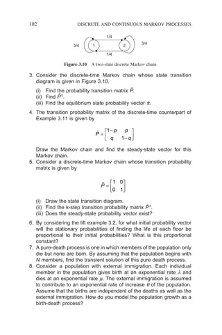 102 DISCRETE AND CONTINUOUS MARKOV PROCESSES
3. Consider the discrete-time Markov chain whose state transition
diagram is given in Figure 3.10.
(i) Find the probability transition matrix P̃.
(ii) Find P̃5
.
(iii) Find the equilibrium state probability vector p̃.
4. The transition probability matrix of the discrete-time counterpart of
Example 3.11 is given by

P
p p
q q
=
−
−






1
1
Draw the Markov chain and find the steady-state vector for this
Markov chain.
5. Consider a discrete-time Markov chain whose transition probability
matrix is given by

P =






1 0
0 1
(i) Draw the state transition diagram.
(ii) Find the k-step transition probability matrix P̃k
.
(iii) Does the steady-state probability vector exist?
6. By considering the lift example 3.2, for what initial probability vector
will the stationary probabilities of finding the life at each floor be
proportional to their initial probabilities? What is this proportional
constant?
7. A pure-death process is one in which members of the population only
die but none are born. By assuming that the population begins with
N members, find the transient solution of this pure death process.
8. Consider a population with external immigration. Each individual
member in the population gives birth at an exponential rate l and
dies at an exponential rate m. The external immigration is assumed
to contribute to an exponential rate of increase q of the population.
Assume that the births are independent of the deaths as well as the
external immigration. How do you model the population growth as a
birth-death process?
1 2
1/4
3/4
1/4
3/4
Figure 3.10 A two-state discrete Markov chain
 