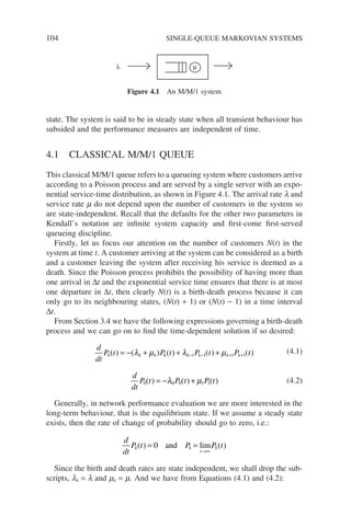 104 SINGLE-QUEUE MARKOVIAN SYSTEMS
state. The system is said to be in steady state when all transient behaviour has
subsided and the performance measures are independent of time.
4.1 CLASSICAL M/M/1 QUEUE
This classical M/M/1 queue refers to a queueing system where customers arrive
according to a Poisson process and are served by a single server with an expo-
nential service-time distribution, as shown in Figure 4.1. The arrival rate l and
service rate m do not depend upon the number of customers in the system so
are state-independent. Recall that the defaults for the other two parameters in
Kendall’s notation are infinite system capacity and first-come first-served
queueing discipline.
Firstly, let us focus our attention on the number of customers N(t) in the
system at time t. A customer arriving at the system can be considered as a birth
and a customer leaving the system after receiving his service is deemed as a
death. Since the Poisson process prohibits the possibility of having more than
one arrival in ∆t and the exponential service time ensures that there is at most
one departure in ∆t, then clearly N(t) is a birth-death process because it can
only go to its neighbouring states, (N(t) + 1) or (N(t) − 1) in a time interval
∆t.
From Section 3.4 we have the following expressions governing a birth-death
process and we can go on to find the time-dependent solution if so desired:
d
dt
P t P t P t P t
k k k k k k k k
( ) ( ) ( ) ( ) ( )
= − + + +
− − + +
λ µ λ µ
1 1 1 1
(4.1)
d
dt
P t P t P t
0 0 0 1 1
( ) ( ) ( )
= − +
λ µ (4.2)
Generally, in network performance evaluation we are more interested in the
long-term behaviour, that is the equilibrium state. If we assume a steady state
exists, then the rate of change of probability should go to zero, i.e.:
d
dt
P t P P t
k k
t
k
( ) ( )
= =
→∞
0 and lim
Since the birth and death rates are state independent, we shall drop the sub-
scripts, lk = l and mk = m. And we have from Equations (4.1) and (4.2):
µ
λ
Figure 4.1 An M/M/1 system
 
