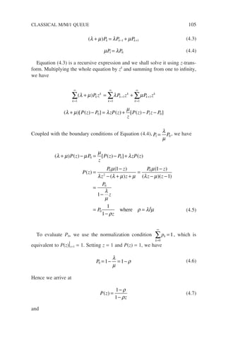 ( )
λ µ λ µ
+ = +
− +
P P P
k k k
1 1 (4.3)
µ λ
P P
1 0
= (4.4)
Equation (4.3) is a recursive expression and we shall solve it using z-trans-
form. Multiplying the whole equation by zk
and summing from one to infinity,
we have
k
k
k
k
k
k
k
k
k
P z P z P z
=
∞
=
∞
−
=
∞
+
∑ ∑ ∑
+ = +
1 1
1
1
1
( )
λ µ λ µ
( )[ ( ) ] ( ) [ ( ) ]
λ µ λ
µ
+ − = + − −
P z P zP z
z
P z P z P
0 1 0
Coupled with the boundary conditions of Equation (4.4), P P
1 0
=
λ
µ
, we have
( ) ( ) [ ( ) ] ( )
( )
( )
( )
λ µ µ
µ
λ
µ
λ λ µ µ
+ − = − +
=
−
− + +
=
P z P
z
P z P zP z
P z
P z
z z
0 0
0
2
1 P
P z
z z
P
z
P
z
0
0
0
1
1
1
1
1
µ
λ µ
λ
µ
ρ
ρ λ µ
( )
( )( )
/
−
− −
=
−
=
−
=
where (4.5)
To evaluate P0, we use the normalization condition
k
k
p
=
∞
∑ =
0
1, which is
equivalent to P(z)

z=1 = 1. Setting z = 1 and P(z) = 1, we have
P0 1 1
= − = −
λ
µ
ρ (4.6)
Hence we arrive at
P z
z
( ) =
−
−
1
1
ρ
ρ
(4.7)
and
CLASSICAL M/M/1 QUEUE 105
 