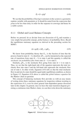 106 SINGLE-QUEUE MARKOVIAN SYSTEMS
Pk
k
= −
( )
1 ρ ρ (4.8)
We see that the probability of having k customers in the system is a geometric
random variable with parameter r. It should be noted from the expression that
r has to be less than unity in order for the sequence to converge and hence be
a stable system.
4.1.1 Global and Local Balance Concepts
Before we proceed, let us deviate from our discussion of Pk and examine a
very simple but powerful concept, global balance of probability flows. Recall
the equilibrium stationary equation we derived in the preceding section for
M/M/1:
( )
λ µ λ µ
+ = +
− +
P P P
k k k
1 1 (4.9)
We know from probability theory that Pk−1 is the fraction of time that the
process found in state (k − 1), therefore lPk−1 can be interpreted as the expected
rate of transitions from state (k − 1) to state k and this quantity is called the
stochastic (or probability) flow from state (k − 1) to state k.
Similarly, mPk+1 is the stochastic flow going from state (k + 1) to state k.
Thus, we see that the right-hand side of the equation represents the total sto-
chastic flow into state k and the left-hand side represents the stochastic flow
out of state k. In other words, Equation (4.9) tells us that the total stochastic
flow in and out of a state should be equal under equilibrium condition, as shown
in Figure 4.2. Equation (4.9) above is called the global balance equation for
the Markov chain in question:
This concept of balancing stochastic flow provides us with an easy means
of writing down these stationary equations by inspection without resorting to
the expression (4.1), even for more general state-dependent queues discussed
later in this chapter. In general, once we have the state transition diagram gov-
erning a continuous-time Markov chain, we can then write down the stationary
k–1 k k+1
λPk
µPk µPk+1
λPk–1
Figure 4.2 Global balance concept
 