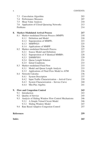 x CONTENTS
7.3 Convolution Algorithm 203
7.4 Performance Measures 207
7.5 Mean Value Analysis 210
7.6 Application of Closed Queueing Networks 213
Problems 214
8. Markov-Modulated Arrival Process 217
8.1 Markov-modulated Poisson Process (MMPP) 218
8.1.1 Definition and Model 218
8.1.2 Superposition of MMPPs 223
8.1.3 MMPP/G/1 225
8.1.4 Applications of MMPP 226
8.2 Markov-modulated Bernoulli Process 227
8.2.1 Source Model and Definition 227
8.2.2 Superposition of N Identical MMBPs 228
8.2.3 ΣMMBP/D/1 229
8.2.4 Queue Length Solution 231
8.2.5 Initial Conditions 233
8.3 Markov-modulated Fluid Flow 233
8.3.1 Model and Queue Length Analysis 233
8.3.2 Applications of Fluid Flow Model to ATM 236
8.4 Network Calculus 236
8.4.1 System Description 237
8.4.2 Input Traffic Characterization – Arrival Curve 239
8.4.3 System Characterization – Service Curve 240
8.4.4 Min-Plus Algebra 241
9. Flow and Congestion Control 243
9.1 Introduction 243
9.2 Quality of Service 245
9.3 Analysis of Sliding Window Flow Control Mechanisms 246
9.3.1 A Simple Virtual Circuit Model 246
9.3.2 Sliding Window Model 247
9.4 Rate Based Adaptive Congestion Control 257
References 259
Index 265
 