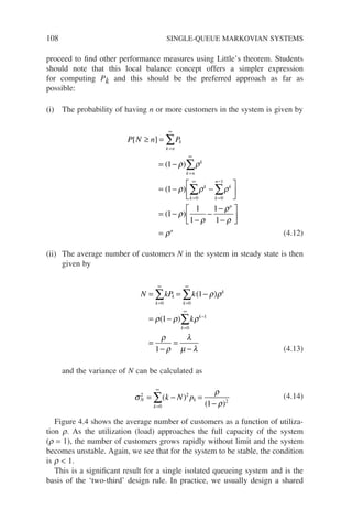 108 SINGLE-QUEUE MARKOVIAN SYSTEMS
proceed to find other performance measures using Little’s theorem. Students
should note that this local balance concept offers a simpler expression
for computing Pk and this should be the preferred approach as far as
possible:
(i) The probability of having n or more customers in the system is given by
P N n P
k n
k
k n
k
k
k
k
n
k
[ ]
( )
( )
(
≥ =
= −
= − −






=
=
∞
=
∞
=
∞
=
−
∑
∑
∑ ∑
1
1
0 0
1
ρ ρ
ρ ρ ρ
1
1
1
1
1
1
−
−
−
−
−






=
ρ
ρ
ρ
ρ
ρ
)
n
n
(4.12)
(ii) The average number of customers N in the system in steady state is then
given by
N kP k
k
k
k
k
k
k
k
= = −
( )
= −
=
−
=
−
=
∞
=
∞
=
∞
−
∑ ∑
∑
0 0
0
1
1
1
1
ρ ρ
ρ ρ ρ
ρ
ρ
λ
µ λ
( )
(4.13)
and the variance of N can be calculated as
σ
ρ
ρ
N
k
k
k N p
2
0
2
2
1
= − =
−
=
∞
∑( )
( )
(4.14)
Figure 4.4 shows the average number of customers as a function of utiliza-
tion r. As the utilization (load) approaches the full capacity of the system
(r = 1), the number of customers grows rapidly without limit and the system
becomes unstable. Again, we see that for the system to be stable, the condition
is r  1.
This is a significant result for a single isolated queueing system and is the
basis of the ‘two-third’ design rule. In practice, we usually design a shared
 