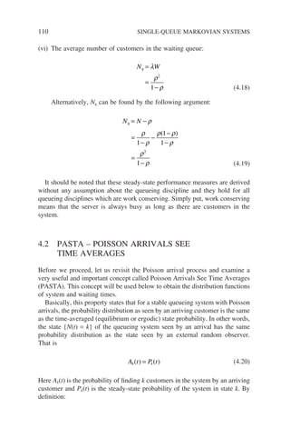 110 SINGLE-QUEUE MARKOVIAN SYSTEMS
(vi) The average number of customers in the waiting queue:
N W
q =
=
−
λ
ρ
ρ
2
1 (4.18)
Alternatively, Nq can be found by the following argument:
N N
q = − ρ
(4.19)
=
−
−
−
−
=
−
ρ
ρ
ρ ρ
ρ
ρ
ρ
1
1
1
1
2
( )
It should be noted that these steady-state performance measures are derived
without any assumption about the queueing discipline and they hold for all
queueing disciplines which are work conserving. Simply put, work conserving
means that the server is always busy as long as there are customers in the
system.
4.2 PASTA – POISSON ARRIVALS SEE
TIME AVERAGES
Before we proceed, let us revisit the Poisson arrival process and examine a
very useful and important concept called Poisson Arrivals See Time Averages
(PASTA). This concept will be used below to obtain the distribution functions
of system and waiting times.
Basically, this property states that for a stable queueing system with Poisson
arrivals, the probability distribution as seen by an arriving customer is the same
as the time-averaged (equilibrium or ergodic) state probability. In other words,
the state {N(t) = k} of the queueing system seen by an arrival has the same
probability distribution as the state seen by an external random observer.
That is
A t P t
k k
( ) ( )
= (4.20)
Here Ak(t) is the probability of finding k customers in the system by an arriving
customer and Pk(t) is the steady-state probability of the system in state k. By
definition:
 